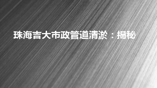 珠海吉大市政管道清淤：揭秘暗藏的城市黑科技！